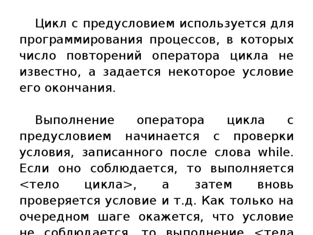  Цикл с предусловием используется для программирования процессов, в которых число повторений оператора цикла не известно, а задается некоторое условие его окончания.  Выполнение оператора цикла с предусловием начинается с проверки условия, записанного после слова while. Если оно соблюдается, то выполняется , а затем вновь проверяется условие и т.д. Как только на очередном шаге окажется, что условие не соблюдается, то выполнение  прекратится. 