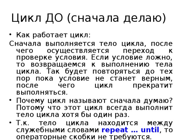 Цикл ДО (сначала делаю) Как работает цикл: Сначала выполняется тело цикла, после чего осуществляется переход к проверке условия. Если условие ложно, то возвращаемся к выполнению тела цикла. Так будет повторяться до тех пор пока условие не станет верным, после чего цикл прекратит выполняться. Почему цикл называют сначала думаю? Потому что этот цикл всегда выполнит тело цикла хотя бы один раз. Т.к. тело цикла находится между служебными словами repeat … until , то операторные скобки не требуются. 