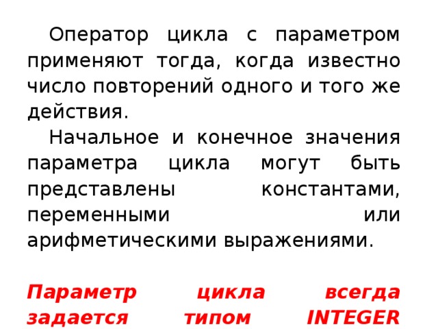  Оператор цикла с параметром применяют тогда, когда известно число повторений одного и того же действия.  Начальное и конечное значения параметра цикла могут быть представлены константами, переменными или арифметическими выражениями. Параметр цикла всегда задается типом INTEGER (целое)! 