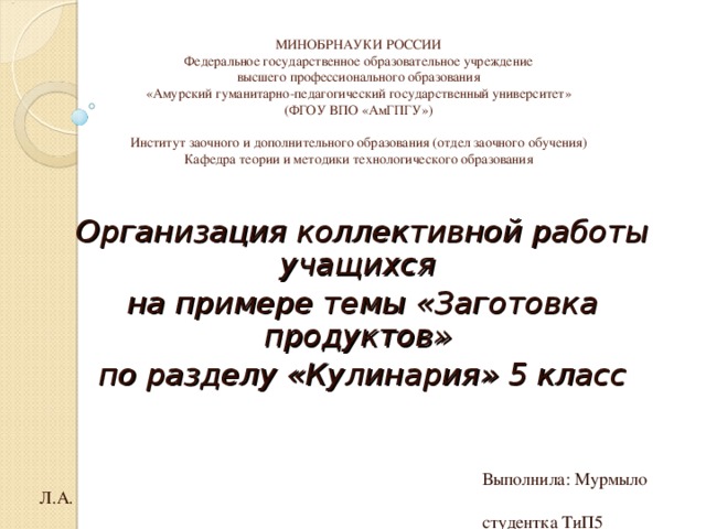 МИНОБРНАУКИ РОССИИ  Федеральное государственное образовательное учреждение  высшего профессионального образования  «Амурский гуманитарно-педагогический государственный университет»  (ФГОУ ВПО «АмГПГУ»)   Институт заочного и дополнительного образования (отдел заочного обучения)  Кафедра теории и методики технологического образования   Организация коллективной работы учащихся на примере темы «Заготовка продуктов» по разделу «Кулинария» 5 класс  Выполнила: Мурмыло Л.А.  студентка ТиП5 Комсомольск-на-Амуре, 2011 