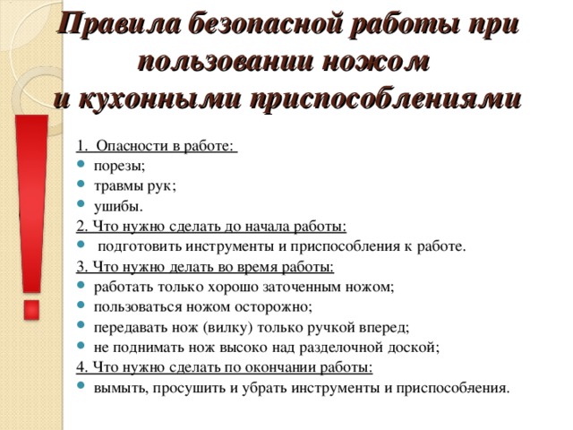 Правила безопасной работы при пользовании ножом  и кухонными приспособлениями    1. Опасности в работе: порезы; травмы рук; ушибы. 2. Что нужно сделать до начала работы:  подготовить инструменты и приспособления к работе. 3. Что нужно делать во время работы: работать только хорошо заточенным ножом; пользоваться ножом осторожно; передавать нож (вилку) только ручкой вперед; не поднимать нож высоко над разделочной доской; 4. Что нужно сделать по окончании работы: вымыть, просушить и убрать инструменты и приспособ­ления.  