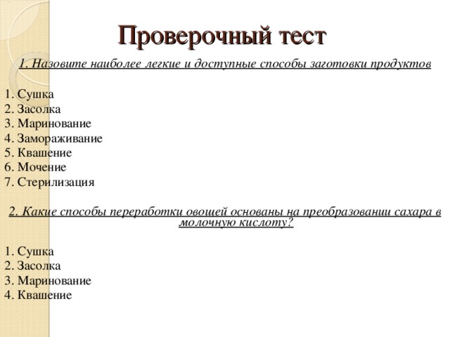 Проверочный тест 1. Назовите наиболее легкие и доступные способы заготовки продуктов  1. Сушка 2. Засолка 3. Маринование 4. Замораживание 5. Квашение 6. Мочение 7. Стерилизация 2. Какие способы переработки овощей основаны на преобразовании сахара в молочную кислоту?  1. Сушка 2. Засолка 3. Маринование 4. Квашение 