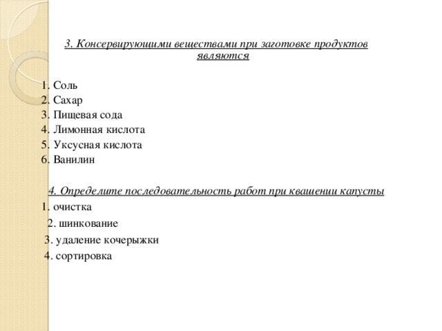 3. Консервирующими веществами при заготовке продуктов являются 1. Соль 2. Сахар 3. Пищевая сода 4. Лимонная кислота 5. Уксусная кислота 6. Ванилин 4. Определите последовательность работ при квашении капусты 1. очистка  2. шинкование  3. удаление кочерыжки  4. сортировка 