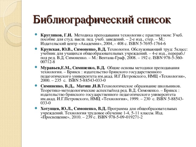 Библиографический список Кругликов, Г.И. Методика преподавания технологии с практикумом: Учеб. пособие для студ. высш. пед. учеб. заведений. – 2-е изд., стер. – М.: Издательский центр «Академия», 2004, - 408 с. ISBN 5-7695-1764-6 Крупская, Ю.В., Симоненко, В.Д. Технология.  Обслуживающий труд: 5класс: учебник для учащихся общеобразовательных учреждений. – 4-е изд., перераб./ под ред. В.Д. Симоненко. – М.: Вентана-Граф, 2008. – 192 с. ISBN 978-5-360-00712-8 Муравьев,Е.М., Симиненко, В.Д. Общие основы методики преподавания технологии. – Брянск : издательство брянского государственного педагогического университета им.акад. И.Г.Петровского, НМЦ «Технология», 2000. – 235 с. ISBN 5-88543-033-0 Симиненко, В.Д.,  Матяш ,Н.В. Технологическое образование школьников. Теоретико-методологические аспекты/под ред. В.Д. Симоненко. – Брянск : издательство брянского государственного педагогического университета им.акад. И.Г.Петровского, НМЦ «Технология», 1999. – 230 с. ISBN 5-88543-033-0 Хотунцев, Ю.Л., Симоненко, В.Д. Программа для общеобразовательных учреждений. Технология трудовое обучение 1-4, 5-11 классы. Изд. «Просвещение», 2010. – 239 с. ISBN 978-5-09-019271-2  