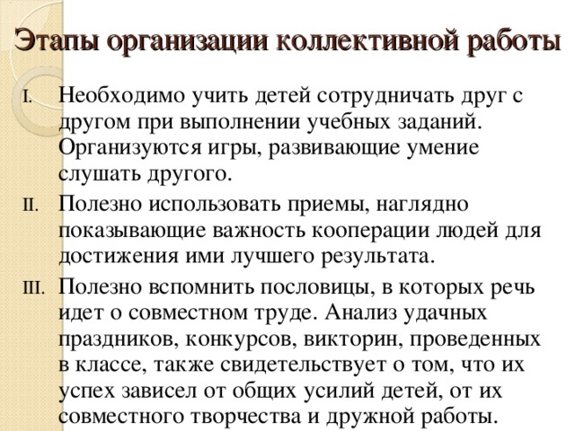 Этапы организации коллективной работы Необходимо учить детей сотрудничать друг с другом при выполнении учебных заданий. Организуются игры, развивающие умение слушать другого. Полезно использовать приемы, наглядно показывающие важность кооперации людей для достижения ими лучшего результата. Полезно вспомнить пословицы, в которых речь идет о совместном труде. Анализ удачных праздников, конкурсов, викторин, проведенных в классе, также свидетельствует о том, что их успех зависел от общих усилий детей, от их совместного творчества и дружной работы. 