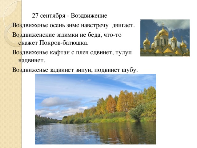  27 сентября - Воздвижение Воздвиженье осень зиме навстречу двигает. Воздвиженские зазимки не беда, что-то скажет Покров-батюшка. Воздвиженье кафтан с плеч сдвинет, тулуп надвинет. Воздвиженье задвинет зипун, подвинет шубу. 