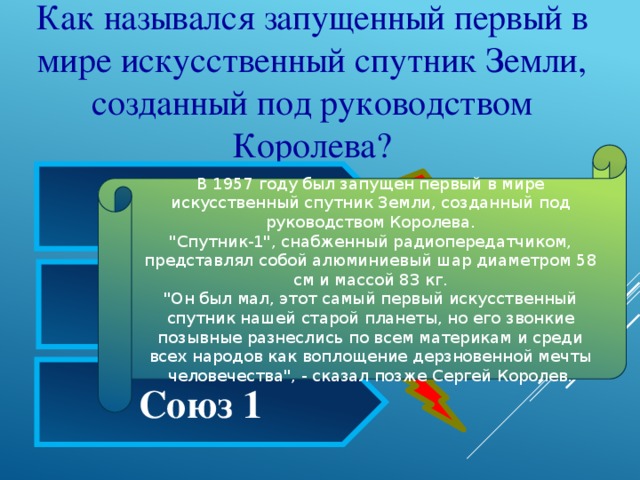 Как назывался запущенный первый в мире искусственный спутник Земли, созданный под руководством Королева? В 1957 году был запущен первый в мире искусственный спутник Земли, созданный под руководством Королева.  
