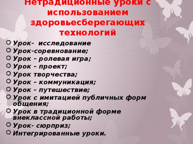 Нетрадиционные уроки с использованием здоровьесберегающих технологий Урок- исследование Урок-соревнование; Урок – ролевая игра; Урок – проект; Урок творчества; Урок – коммуникация; Урок – путешествие; Урок с имитацией публичных форм общения; Урок в традиционной форме внеклассной работы; Урок- сюрприз; Интегрированные уроки. 