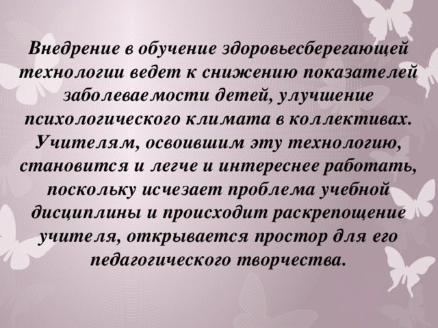 Внедрение в обучение здоровьесберегающей технологии ведет к снижению показателей заболеваемости детей, улучшение психологического климата в коллективах. Учителям, освоившим эту технологию, становится и легче и интереснее работать, поскольку исчезает проблема учебной дисциплины и происходит раскрепощение учителя, открывается простор для его педагогического творчества. 