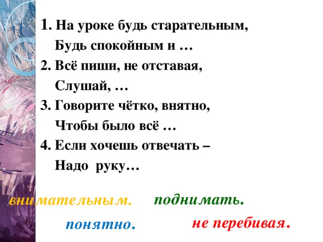 1 . На уроке будь старательным,     Будь спокойным и …  2. Всё пиши, не отставая,     Слушай, …  3. Говорите чётко, внятно,     Чтобы было всё …  4. Если хочешь отвечать –     Надо  руку…  поднимать . внимательным. не перебивая . понятно . 