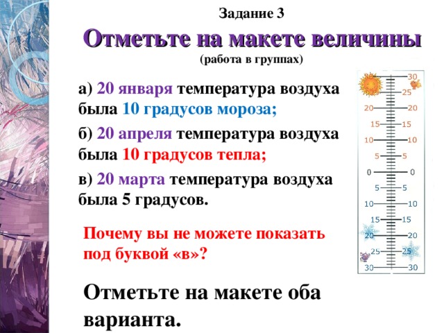 Задание 3  Отметьте на макете величины  (работа в группах) а) 20 января температура воздуха была 10 градусов мороза; б) 20 апреля температура воздуха была 10 градусов тепла; в) 20 марта температура воздуха была 5 градусов. Почему вы не можете показать под буквой «в»? Отметьте на макете оба варианта. 