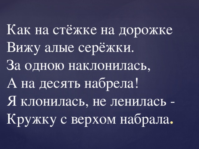 Как на стёжке на дорожке  Вижу алые серёжки.  За одною наклонилась,  А на десять набрела!  Я клонилась, не ленилась -  Кружку с верхом набрала . 