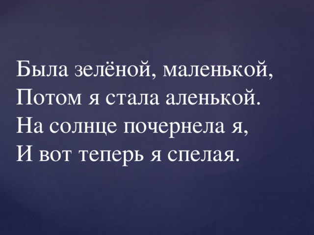 Была зелёной, маленькой,  Потом я стала аленькой.  На солнце почернела я,  И вот теперь я спелая. 