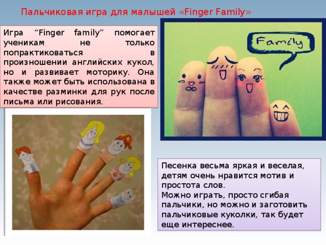 Пальчиковая игра для малышей «Finger Family» Игра “Finger family” помогает ученикам не только попрактиковаться в произношении английских кукол, но и развивает моторику. Она также может быть использована в качестве разминки для рук после письма или рисования. Песенка весьма яркая и веселая, детям очень нравится мотив и простота слов. Можно играть, просто сгибая пальчики, но можно и заготовить пальчиковые куколки, так будет еще интереснее. 