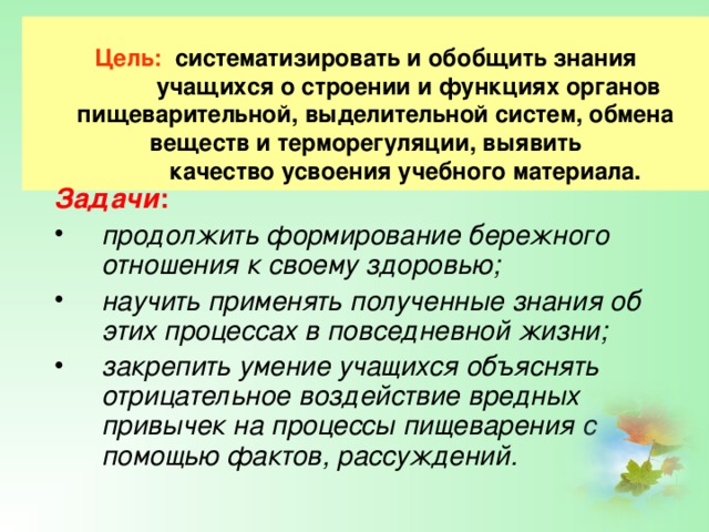      Цель: систематизировать и обобщить знания  учащихся о строении и функциях органов  пищеварительной, выделительной систем, обмена веществ и терморегуляции, выявить  качество усвоения учебного материала.    Задачи : продолжить формирование бережного отношения к своему здоровью; научить применять полученные знания об этих процессах в повседневной жизни; закрепить умение учащихся объяснять отрицательное воздействие вредных привычек на процессы пищеварения с помощью фактов, рассуждений. 