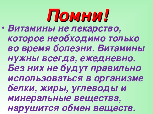 Помни! Витамины не лекарство, которое необходимо только во время болезни. Витамины нужны всегда, ежедневно. Без них не будут правильно использоваться в организме белки, жиры, углеводы и минеральные вещества, нарушится обмен веществ.  