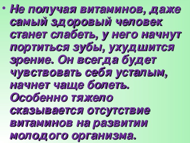 Не получая витаминов, даже самый здоровый человек станет слабеть, у него начнут портиться зубы, ухудшится зрение. Он всегда будет чувствовать себя усталым, начнет чаще болеть. Особенно тяжело сказывается отсутствие витаминов на развитии молодого организма.  