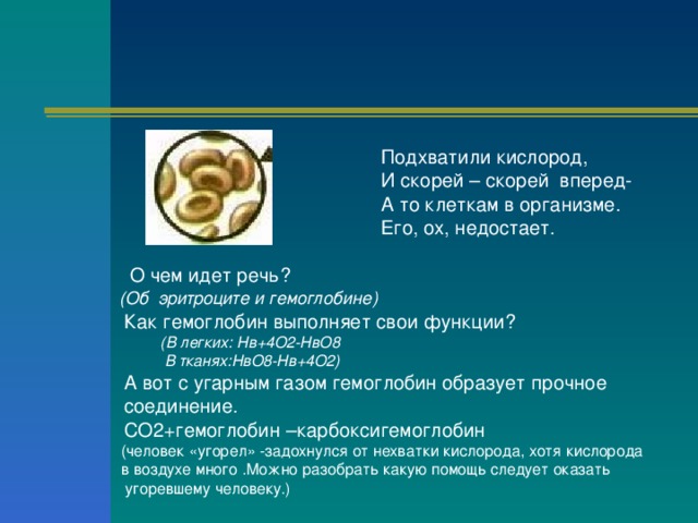  Подхватили кислород,  И скорей – скорей вперед-  А то клеткам в организме.  Его, ох, недостает.  О чем идет речь?   (Об эритроците и гемоглобине)  Как гемоглобин выполняет свои функции?  (В легких: Нв+4О2-НвО8  В тканях:НвО8-Нв+4О2)  (В легких: Нв+4О2-НвО8  В тканях:НвО8-Нв+4О2)  А вот с угарным газом гемоглобин образует прочное  соединение.  СО2+гемоглобин –карбоксигемоглобин  (человек «угорел» -задохнулся от нехватки кислорода, хотя кислорода  в воздухе много .Можно разобрать какую помощь следует оказать  угоревшему человеку.) 