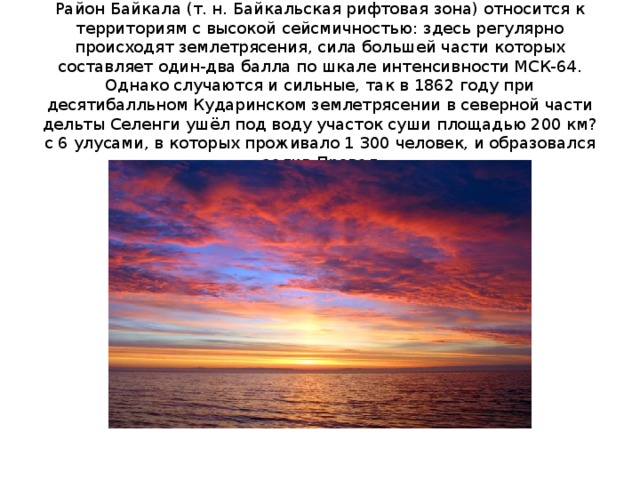 Район Байкала (т. н. Байкальская рифтовая зона) относится к территориям с высокой сейсмичностью: здесь регулярно происходят землетрясения, сила большей части которых составляет один-два балла по шкале интенсивности МСК-64. Однако случаются и сильные, так в 1862 году при десятибалльном Кударинском землетрясении в северной части дельты Селенги ушёл под воду участок суши площадью 200 км? с 6 улусами, в которых проживало 1 300 человек, и образовался залив Провал 