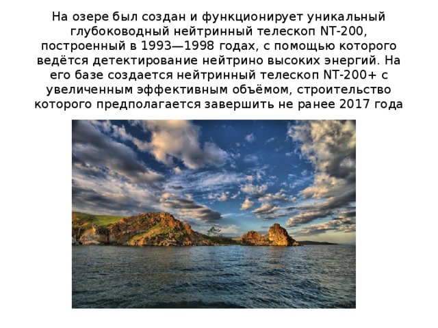 На озере был создан и функционирует уникальный глубоководный нейтринный телескоп NT-200, построенный в 1993—1998 годах, с помощью которого ведётся детектирование нейтрино высоких энергий. На его базе создается нейтринный телескоп NT-200+ с увеличенным эффективным объёмом, строительство которого предполагается завершить не ранее 2017 года 