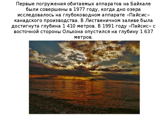Первые погружения обитаемых аппаратов на Байкале были совершены в 1977 году, когда дно озера исследовалось на глубоководном аппарате «Пайсис» канадского производства. В Лиственичном заливе была достигнута глубина 1 410 метров. В 1991 году «Пайсис» с восточной стороны Ольхона опустился на глубину 1 637 метров. 