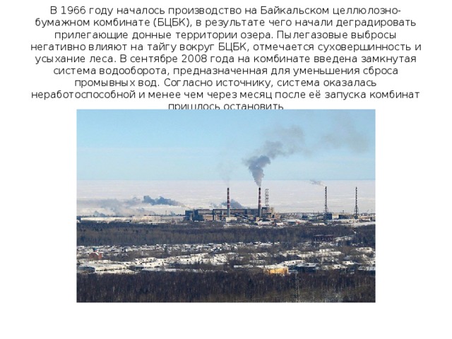 В 1966 году началось производство на Байкальском целлюлозно-бумажном комбинате (БЦБК), в результате чего начали деградировать прилегающие донные территории озера. Пылегазовые выбросы негативно влияют на тайгу вокруг БЦБК, отмечается суховершинность и усыхание леса. В сентябре 2008 года на комбинате введена замкнутая система водооборота, предназначенная для уменьшения сброса промывных вод. Согласно источнику, система оказалась неработоспособной и менее чем через месяц после её запуска комбинат пришлось остановить 