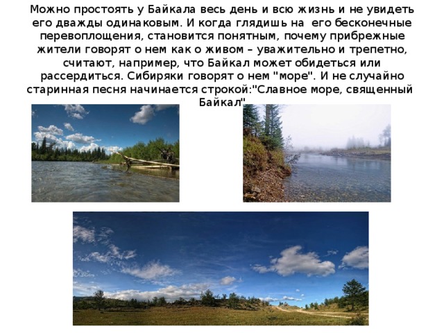 Можно простоять у Байкала весь день и всю жизнь и не увидеть его дважды одинаковым. И когда глядишь на его бесконечные перевоплощения, становится понятным, почему прибрежные жители говорят о нем как о живом – уважительно и трепетно, считают, например, что Байкал может обидеться или рассердиться. Сибиряки говорят о нем 