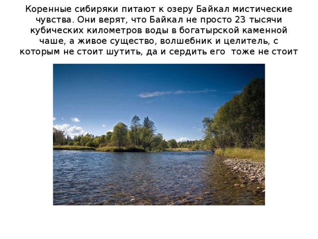 Коренные сибиряки питают к озеру Байкал мистические чувства. Они верят, что Байкал не просто 23 тысячи кубических километров воды в богатырской каменной чаше, а живое существо, волшебник и целитель, с которым не стоит шутить, да и сердить его тоже не стоит 