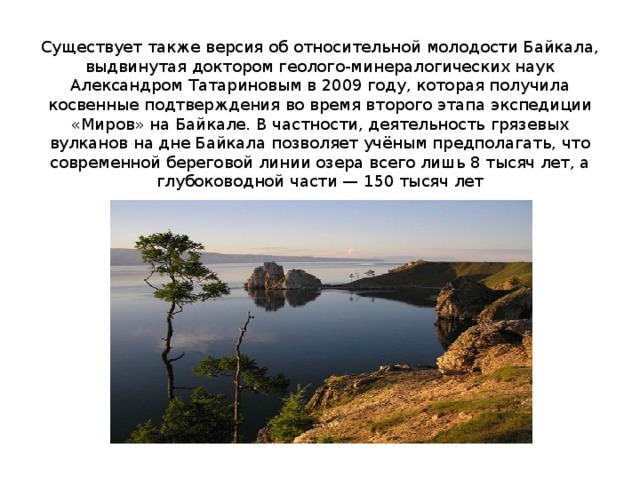   Существует также версия об относительной молодости Байкала, выдвинутая доктором геолого-минералогических наук Александром Татариновым в 2009 году, которая получила косвенные подтверждения во время второго этапа экспедиции «Миров» на Байкале. В частности, деятельность грязевых вулканов на дне Байкала позволяет учёным предполагать, что современной береговой линии озера всего лишь 8 тысяч лет, а глубоководной части — 150 тысяч лет 