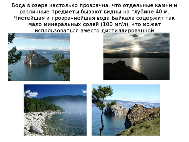 Вода в озере настолько прозрачна, что отдельные камни и различные предметы бывают видны на глубине 40 м. Чистейшая и прозрачнейшая вода Байкала содержит так мало минеральных солей (100 мг/л), что может использоваться вместо дистиллированной 