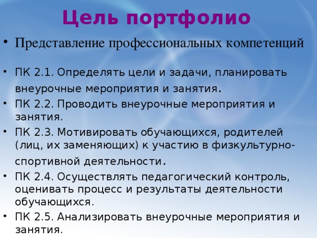 Цель портфолио Представление профессиональных компетенций ПК 2.1. Определять цели и задачи, планировать внеурочные мероприятия и занятия . ПК 2.2. Проводить внеурочные мероприятия и занятия. ПК 2.3. Мотивировать обучающихся, родителей (лиц, их заменяющих) к участию в физкультурно-спортивной деятельности . ПК 2.4. Осуществлять педагогический контроль, оценивать процесс и результаты деятельности обучающихся. ПК 2.5. Анализировать внеурочные мероприятия и занятия. ПК 2.6. Вести документацию, обеспечивающую организацию физкультурно-спортивной деятельности. 