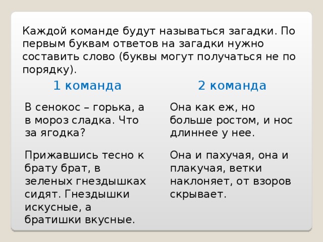 Каждой команде будут называться загадки. По первым буквам ответов на загадки нужно составить слово (буквы могут получаться не по порядку). 1 команда 2 команда В сенокос – горька, а в мороз сладка. Что за ягодка? Она как еж, но больше ростом, и нос длиннее у нее. Прижавшись тесно к брату брат, в зеленых гнездышках сидят. Гнездышки искусные, а братишки вкусные. Она и пахучая, она и плакучая, ветки наклоняет, от взоров скрывает. 