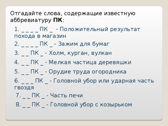 Отгадайте слова, содержащие известную аббревиатуру ПК : 1. _ _ _ _ ПК _ - Положительный результат похода в магазин 2. _ _ _ _ ПК _ - Зажим для бумаг 3. _ _ ПК _ - Холм, курган, вулкан 4. _ _ ПК _ - Мелкая частица деревяшки 5. _ _ ПК _ - Орудие труда огородника 6. _ _ _ ПК _ - Головной убор или ударная часть гвоздя 7. _ _ ПК _ - Часть печи 8. _ _ ПК _ - Головной убор с козырьком 