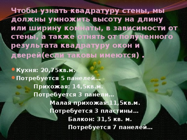 Чтобы узнать квадратуру стены, мы должны умножить высоту на длину или ширину комнаты, в зависимости от стены, а также отнять от полученного результата квадратуру окон и дверей(если таковы имеются) . Кухня: 20,75кв.м. Потребуется 5 панелей…  Прихожая: 14,5кв.м.  Потребуется 3 панели…  Малая прихожая:11,5кв.м.  Потребуется 3 пластины…  Балкон: 31,5 кв. м.  Потребуется 7 панелей… 