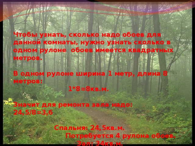 Чтобы узнать, сколько надо обоев для данной комнаты, нужно узнать сколько в одном рулоне обоев имеется квадратных метров.  В одном рулоне ширина 1 метр, длина 8 метров:  1*8=8кв.м.  Значит для ремонта зала надо: 24,5/8=3,6   Спальня: 24,5кв.м.  Потребуется 4 рулона обоев.  Зал: 34кв.м.  Потребуется 5 рулонов обоев. 