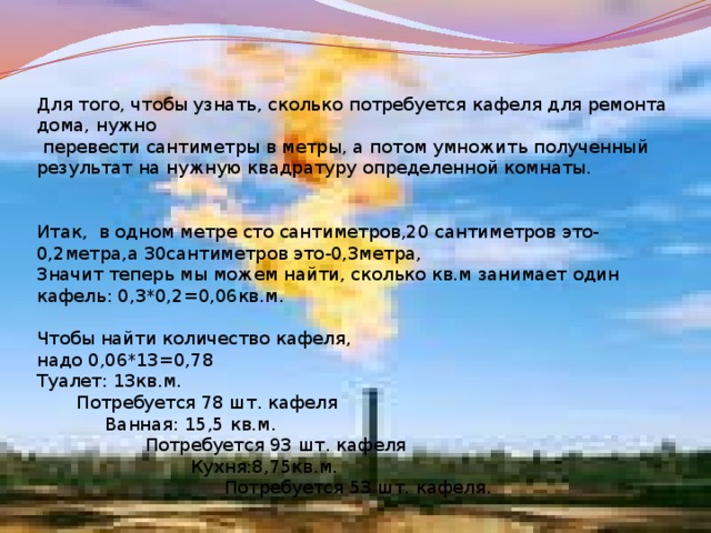 Для того, чтобы узнать, сколько потребуется кафеля для ремонта дома, нужно  перевести сантиметры в метры, а потом умножить полученный результат на нужную квадратуру определенной комнаты. Итак, в одном метре сто сантиметров,20 сантиметров это- 0,2метра,а 30сантиметров это-0,3метра, Значит теперь мы можем найти, сколько кв.м занимает один кафель: 0,3*0,2=0,06кв.м. Чтобы найти количество кафеля, надо 0,06*13=0,78 Туалет: 13кв.м.  Потребуется 78 шт. кафеля  Ванная: 15,5 кв.м.  Потребуется 93 шт. кафеля  Кухня:8,75кв.м.  Потребуется 53 шт. кафеля. 