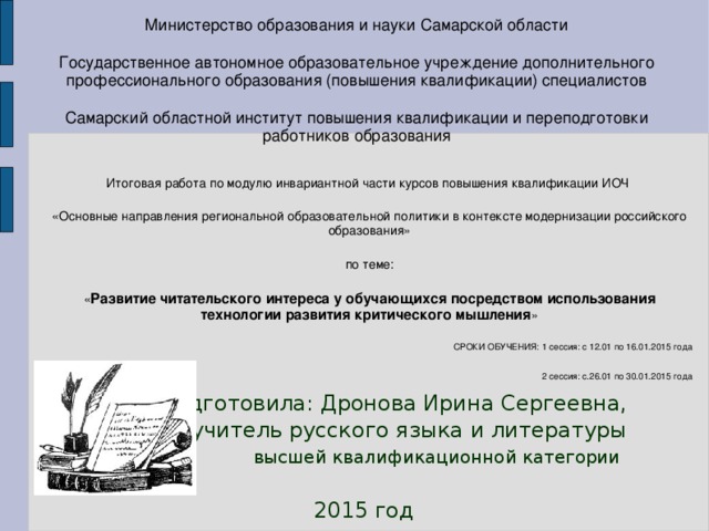 Министерство образования и науки Самарской области Государственное автономное образовательное учреждение дополнительного профессионального образования (повышения квалификации) специалистов Самарский областной институт повышения квалификации и переподготовки работников образования Итоговая работа по модулю инвариантной части курсов повышения квалификации ИОЧ «Основные направления региональной образовательной политики в контексте модернизации российского образования» по теме: « Развитие читательского интереса у обучающихся посредством использования технологии развития критического мышления » СРОКИ ОБУЧЕНИЯ: 1 сессия: с 12.01 по 16.01.2015 года 2 сессия: с.26.01 по 30.01.2015 года   Подготовила: Дронова Ирина Сергеевна,  учитель русского языка и литературы высшей квалификационной категории  2015 год 