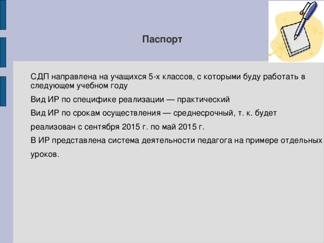 Паспорт СДП направлена на учащихся 5-х классов, с которыми буду работать в следующем учебном году Вид ИР по специфике реализации — практический Вид ИР по срокам осуществления — среднесрочный, т. к. будет реализован с сентября 2015 г. по май 2015 г. В ИР представлена система деятельности педагога на примере отдельных уроков. 