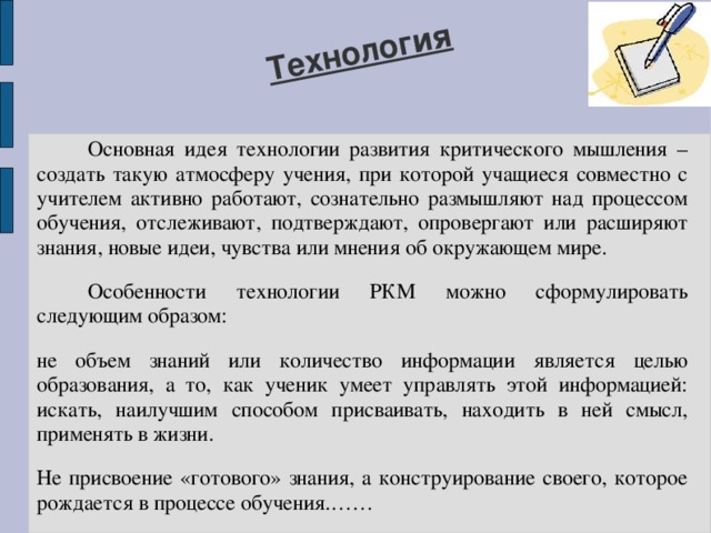 Технология  Основная идея технологии развития критического мышления – создать такую атмосферу учения, при которой учащиеся совместно с учителем активно работают, сознательно размышляют над процессом обучения, отслеживают, подтверждают, опровергают или расширяют знания, новые идеи, чувства или мнения об окружающем мире.  Особенности технологии РКМ можно сформулировать следующим образом: не объем знаний или количество информации является целью образования, а то, как ученик умеет управлять этой информацией: искать, наилучшим способом присваивать, находить в ней смысл, применять в жизни. Не присвоение «готового» знания, а конструирование своего, которое рождается в процессе обучения.…… 