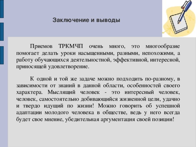 Заключение и выводы  Приемов ТРКМЧП очень много, это многообразие помогает делать уроки насыщенными, разными, непохожими, а работу обучающихся деятельностной, эффективной, интересной, приносящей удовлетворение.  К одной и той же задаче можно подходить по-разному, в зависимости от знаний в данной области, особенностей своего характера. Мыслящий человек - это интересный человек, человек, самостоятельно добивающийся жизненной цели, удачно и твердо идущий по жизни! Можно говорить об успешной адаптации молодого человека в обществе, ведь у него всегда будет свое мнение, убедительная аргументация своей позиции! 