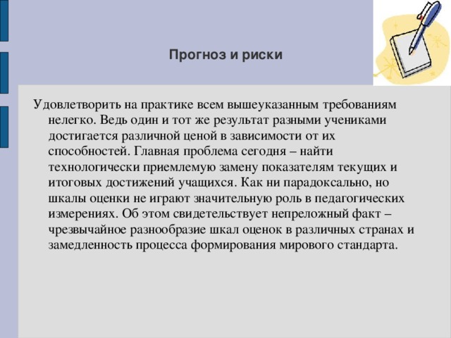 Прогноз и риски Удовлетворить на практике всем вышеуказанным требованиям нелегко. Ведь один и тот же результат разными учениками достигается различной ценой в зависимости от их способностей. Главная проблема сегодня – найти технологически приемлемую замену показателям текущих и итоговых достижений учащихся. Как ни парадоксально, но шкалы оценки не играют значительную роль в педагогических измерениях. Об этом свидетельствует непреложный факт – чрезвычайное разнообразие шкал оценок в различных странах и замедленность процесса формирования мирового стандарта. 