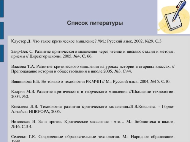 Список литературы К лустер Д. Что такое критическое мышление? //М.: Русский язык, 2002, №29. С.3 Заир-Бек С. Развитие критического мышления через чтение и письмо: стадии и методы, приемы // Директор школы. 2005, №4, С. 66. Власова Т.А. Развитие критического мышления на уроках истории в старших классах. // Преподавание истории и обществознания в школе.2005, №3. С.44. Вишнякова Е.Е. Не только о технологии РКМЧП // М.: Русский язык. 2004, №15. С.10. Кларин М.В. Развитие критического и творческого мышления //Школьные технологии. 2004. №2. Ковалева Л.В. Технология развития критического мышления./Л.В.Ковалева. - Горно-Алтайск: ИПКРОРА, 2005. Низовская И. За и против. Критическое мышление - это… М.: Библиотека в школе, №16. С.3-4. Селевко Г.К. Современные образовательные технологии. М.: Народное образование, 1998. Столбунова С.В. Развитие критического мышления. Апробация технологии. М.: Русский язык, 2003. №27 - 28.С.3.  