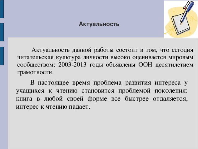 Актуальность  Актуальность данной работы состоит в том, что сегодня читательская культура личности высоко оценивается мировым сообществом: 2003-2013 годы объявлены ООН десятилетием грамотности.  В настоящее время проблема развития интереса у учащихся к чтению становится проблемой поколения: книга в любой своей форме все быстрее отдаляется, интерес к чтению падает. 