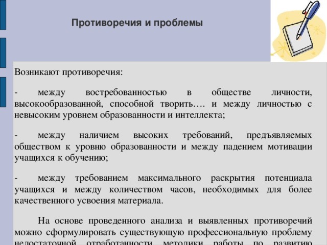 Противоречия и проблемы Возникают противоречия: -  между востребованностью в обществе личности, высокообразованной, способной творить…. и между личностью с невысоким уровнем образованности и интеллекта; -  между наличием высоких требований, предъявляемых обществом к уровню образованности и между падением мотивации учащихся к обучению; -  между требованием максимального раскрытия потенциала учащихся и между количеством часов, необходимых для более качественного усвоения материала.  На основе проведенного анализа и выявленных противоречий можно сформулировать существующую профессиональную проблему недостаточной отработанности методики работы по развитию читательского интереса у обучающихся. 