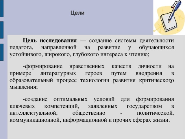 Цели  Цель исследования — создание системы деятельности педагога, направленной на развитие у обучающихся устойчивого, широкого, глубокого интереса к чтению;  -формирование нравственных качеств личности на примере литературных героев путем внедрения в образовательный процесс технологии развития критического мышления;  -создание оптимальных условий для формирования ключевых компетенций, заявленных государством в интеллектуальной, общественно - политической, коммуникационной, информационной и прочих сферах жизни. 