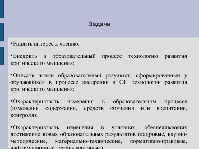 Задачи Развить интерес к чтению; Внедрить в образовательный процесс технологию развития критического мышления; Описать новый образовательный результат, сформированный у обучающихся в процессе внедрения в ОП технологии развития критического мышления; Охарактеризовать изменения в образовательном процессе (изменения содержания, средств обучения или воспитания, контроля); Охарактеризовать изменения в условиях, обеспечивающих достижение новых образовательных результатов (кадровые, научно-методические, материально-технические, нормативно-правовые, информационные, организационные). 