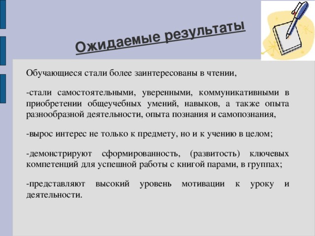 Ожидаемые результаты Обучающиеся стали более заинтересованы в чтении, -стали самостоятельными, уверенными, коммуникативными в приобретении общеучебных умений, навыков, а также опыта разнообразной деятельности, опыта познания и самопознания, -вырос интерес не только к предмету, но и к учению в целом; -демонстрируют сформированность, (развитость) ключевых компетенций для успешной работы с книгой парами, в группах; -представляют высокий уровень мотивации к уроку и деятельности. 