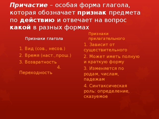 Причастие – особая форма глагола, которая обозначает признак предмета по действию и отвечает на вопрос какой в разных формах Признаки глагола Признаки прилагательного 1. Зависит от существительного 2. Может иметь полную и краткую форму 3. Изменяется по родам, числам, падежам 4. Синтаксическая роль: определение, сказуемое 1. Вид (сов., несов.) 2. Время (наст.,прош.) 3. Возвратность 4. Переходность 