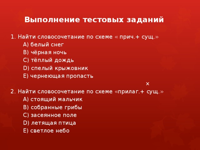 Выполнение тестовых заданий 1. Найти словосочетание по схеме « прич.+ сущ.» А) белый снег В) чёрная ночь С) тёплый дождь D) спелый крыжовник Е) чернеющая пропасть       × 2. Найти словосочетание по схеме «прилаг.+ сущ.» А) стоящий мальчик В) собранные грибы С) засеянное поле D) летящая птица Е) светлое небо 