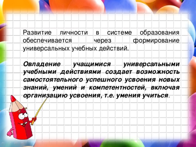 Развитие личности в системе образования обеспечивается через формирование универсальных учебных действий.  Овладение учащимися универсальными учебными действиями создает возможность самостоятельного успешного усвоения новых знаний, умений и компетентностей, включая организацию усвоения, т.е. умения учиться . 